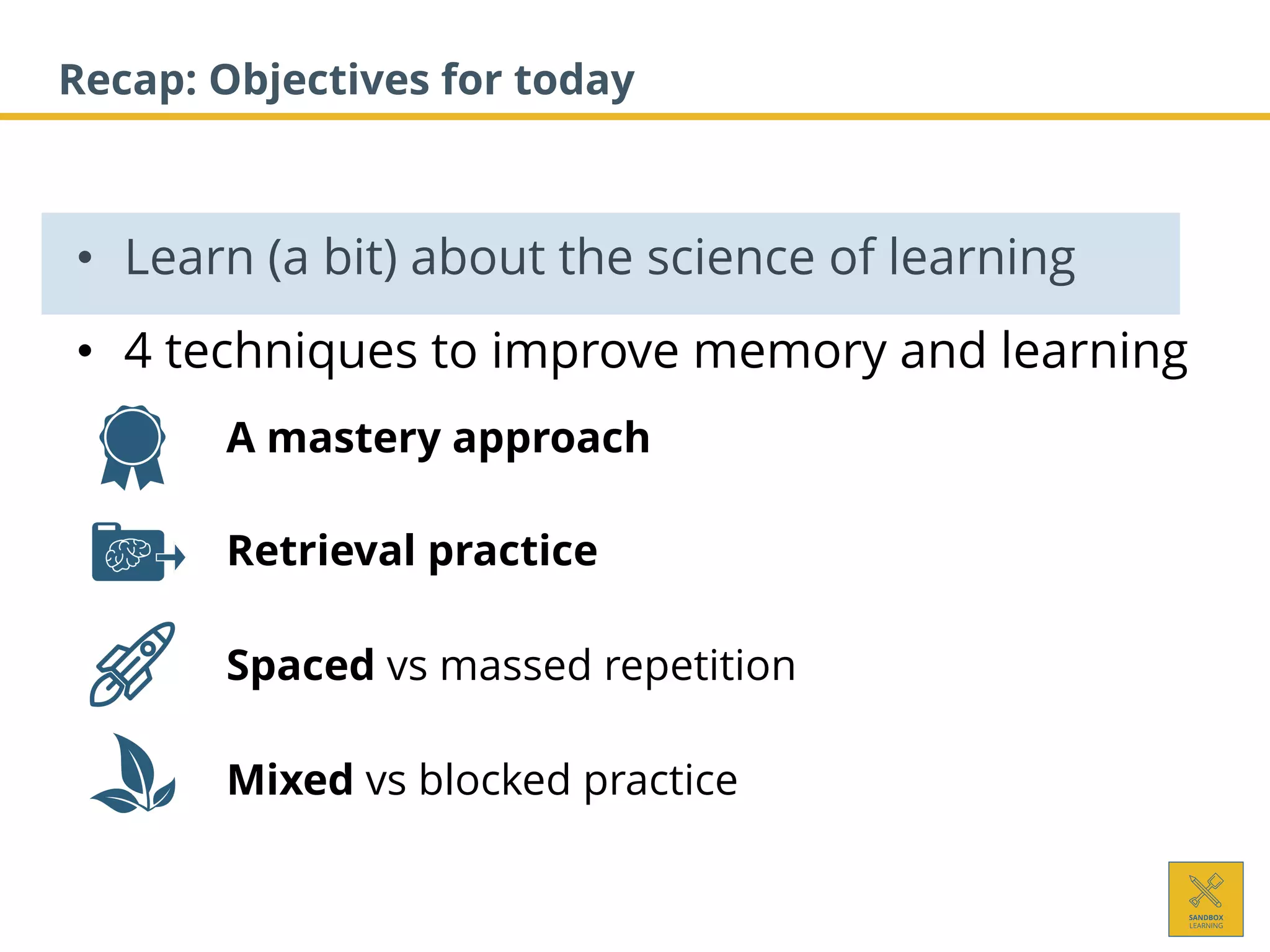 • Learn (a bit) about the science of learning
• 4 techniques to improve memory and learning
1. A mastery approach
2. Retrieval practice
3. Spaced vs massed repetition
4. Mixed vs blocked practice
Recap: Objectives for today
 