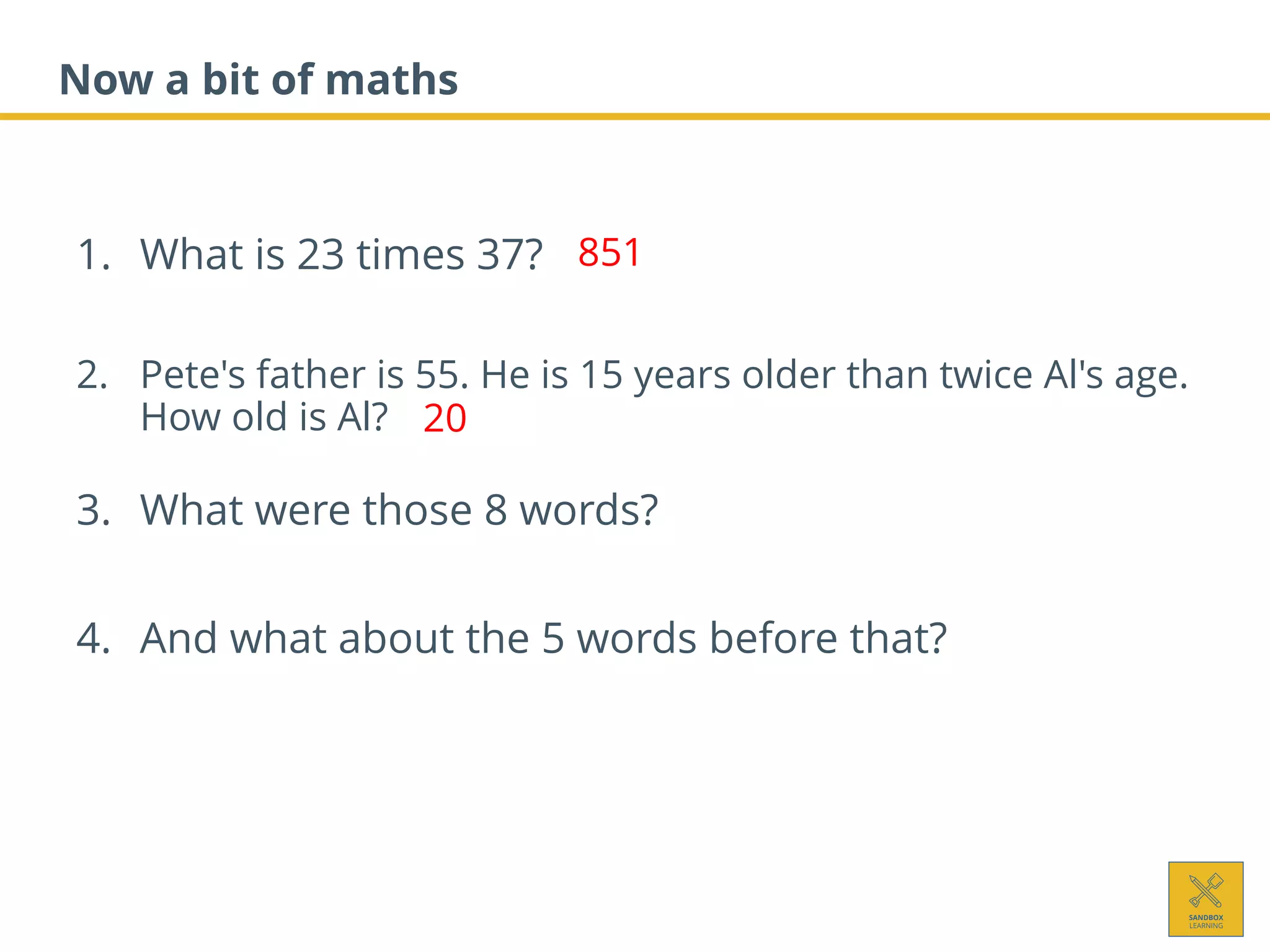 Now a bit of maths
1. What is 23 times 37?
2. Pete's father is 55. He is 15 years older than twice Al's age.
How old is Al?
3. What were those 8 words?
4. And what about the 5 words before that?
851
20
 