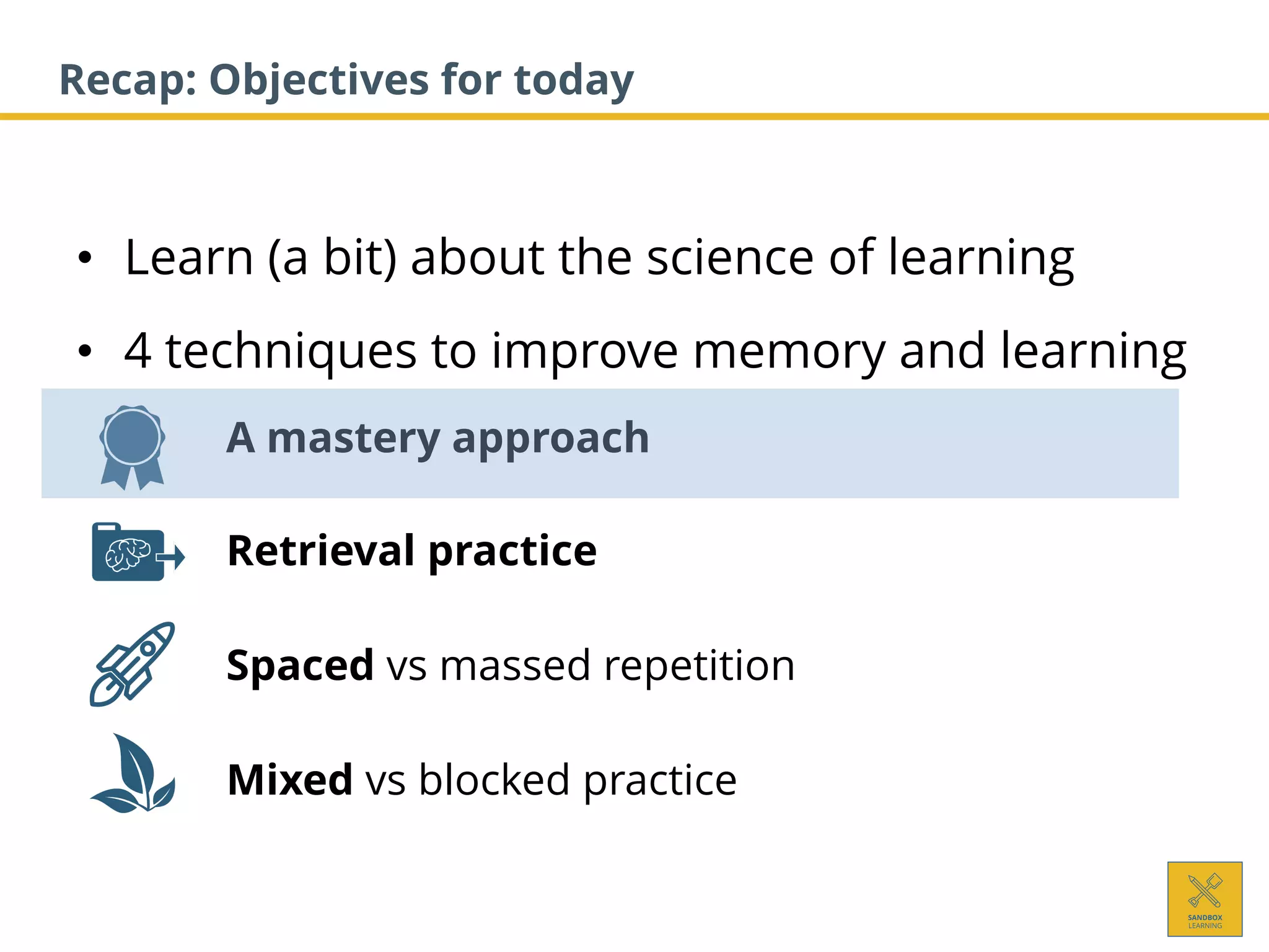 • Learn (a bit) about the science of learning
• 4 techniques to improve memory and learning
1. A mastery approach
2. Retrieval practice
3. Spaced vs massed repetition
4. Mixed vs blocked practice
Recap: Objectives for today
 