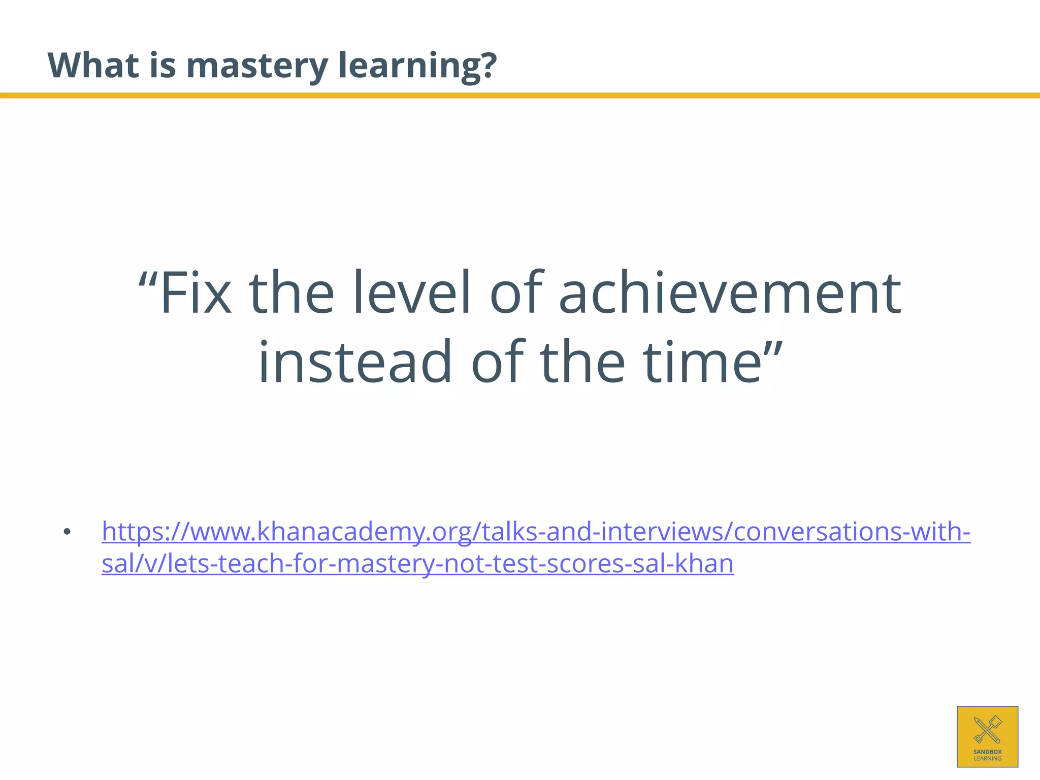 What is mastery learning?
• https://www.khanacademy.org/talks-and-interviews/conversations-with-
sal/v/lets-teach-for-mastery-not-test-scores-sal-khan
“Fix the level of achievement
instead of the time”
 