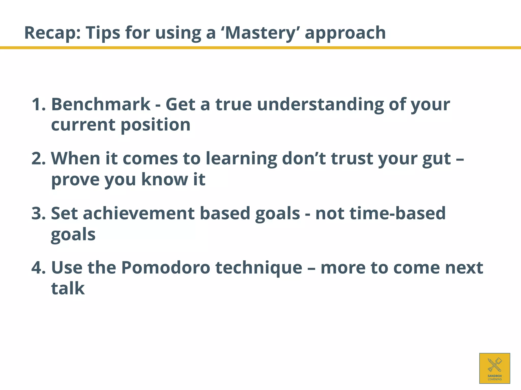 Recap: Tips for using a ‘Mastery’ approach
1. Benchmark - Get a true understanding of your
current position
2. When it comes to learning don’t trust your gut –
prove you know it
3. Set achievement based goals - not time-based
goals
4. Use the Pomodoro technique – more to come next
talk
 