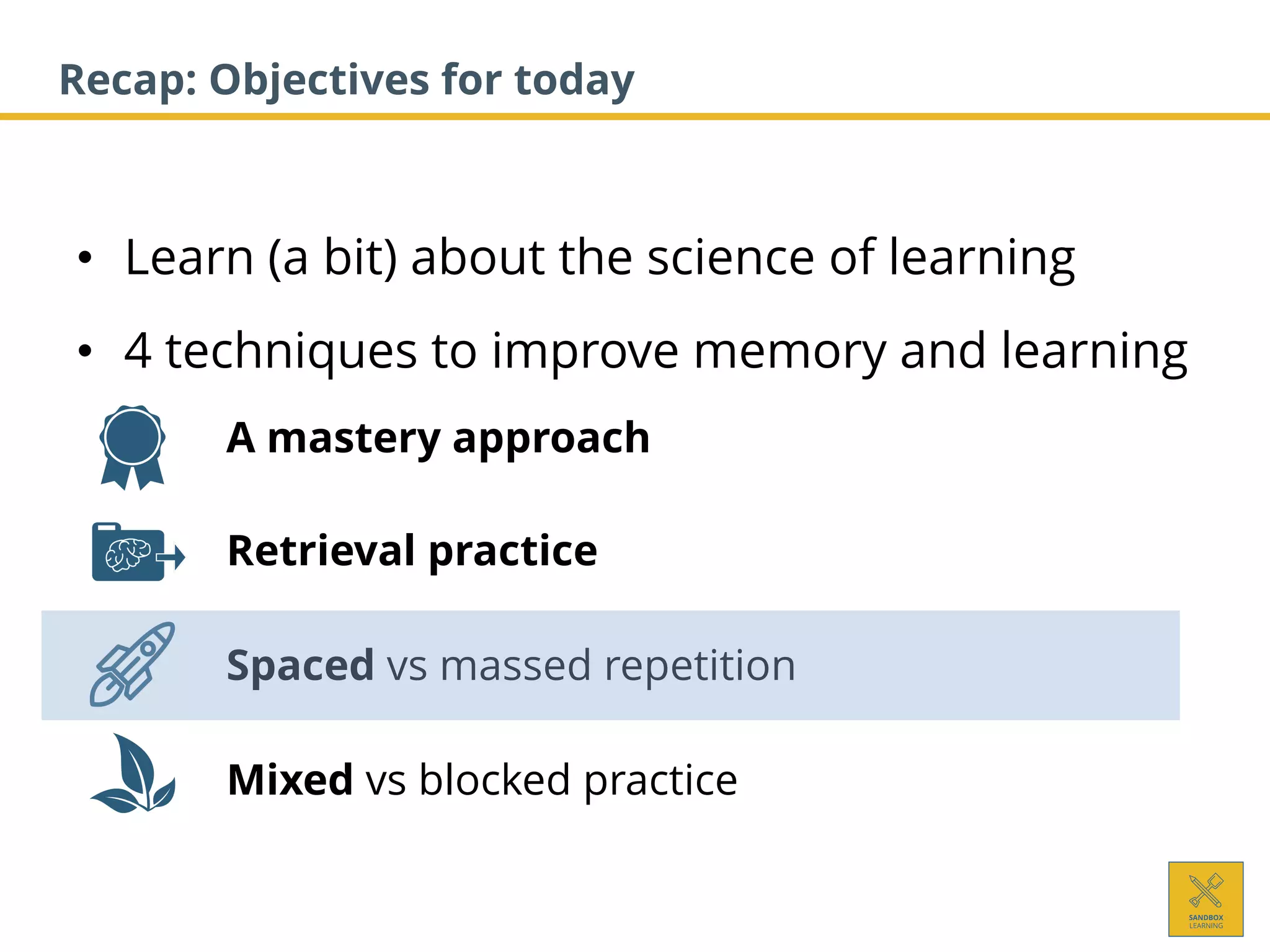 • Learn (a bit) about the science of learning
• 4 techniques to improve memory and learning
1. A mastery approach
2. Retrieval practice
3. Spaced vs massed repetition
4. Mixed vs blocked practice
Recap: Objectives for today
 