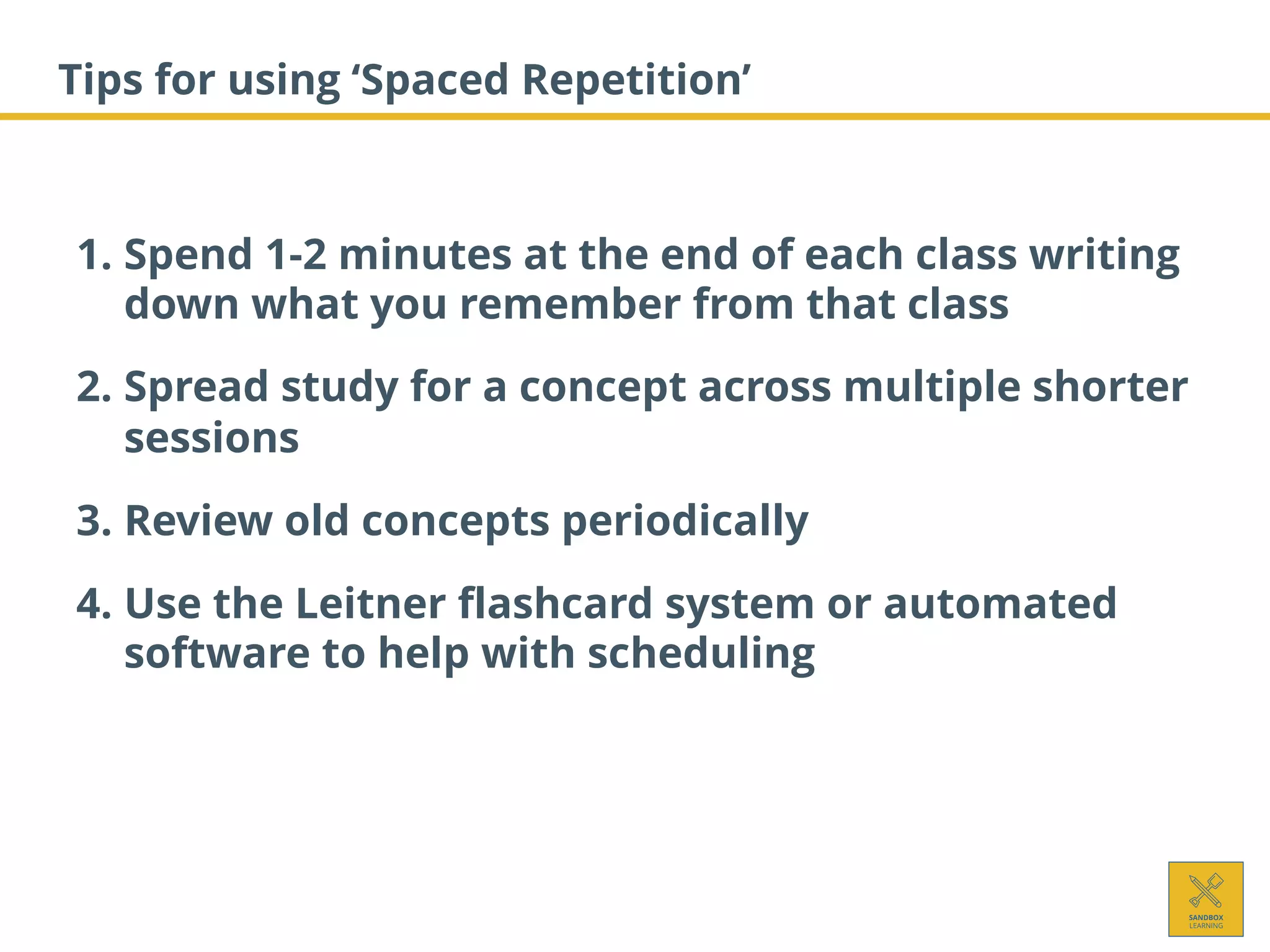 Tips for using ‘Spaced Repetition’
1. Spend 1-2 minutes at the end of each class writing
down what you remember from that class
2. Spread study for a concept across multiple shorter
sessions
3. Review old concepts periodically
4. Use the Leitner flashcard system or automated
software to help with scheduling
 