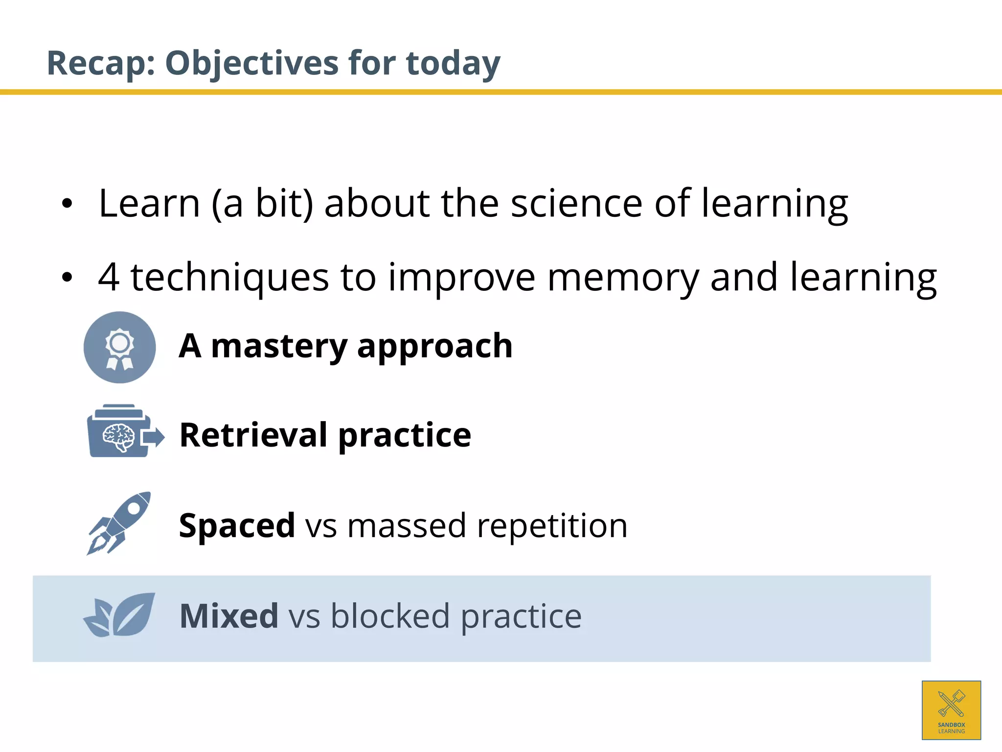 • Learn (a bit) about the science of learning
• 4 techniques to improve memory and learning
1. A mastery approach
2. Retrieval practice
3. Spaced vs massed repetition
4. Mixed vs blocked practice
Recap: Objectives for today
 