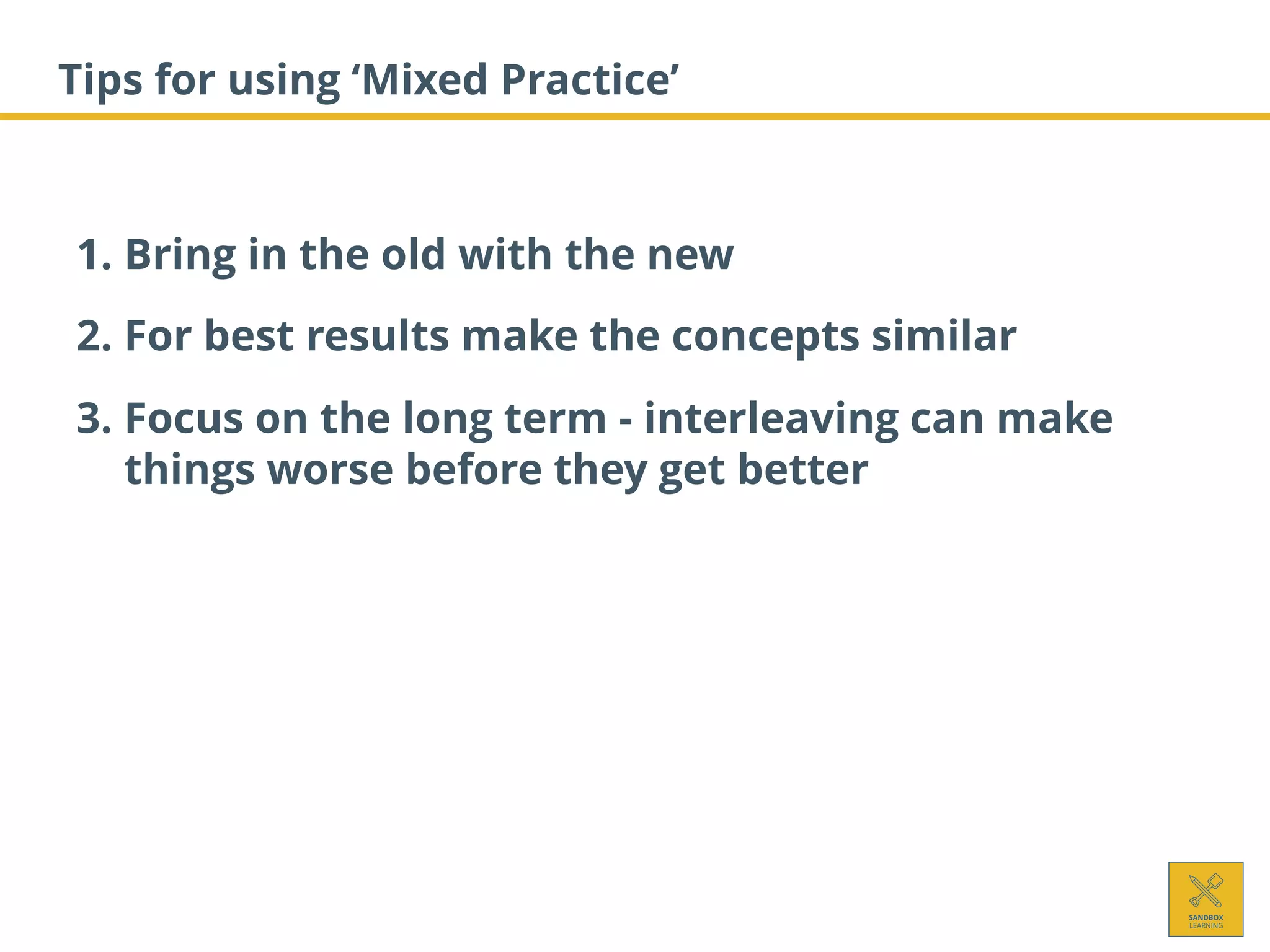 Tips for using ‘Mixed Practice’
1. Bring in the old with the new
2. For best results make the concepts similar
3. Focus on the long term - interleaving can make
things worse before they get better
 