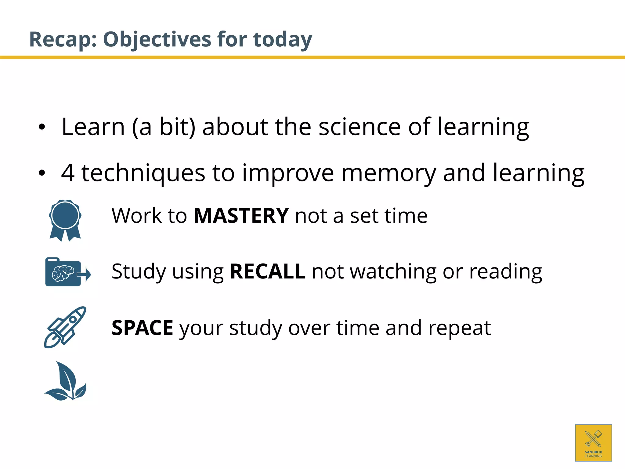 • Learn (a bit) about the science of learning
• 4 techniques to improve memory and learning
1. Work to MASTERY not a set time
2. Study using RECALL not watching or reading
3. SPACE your study over time and repeat
Recap: Objectives for today
 