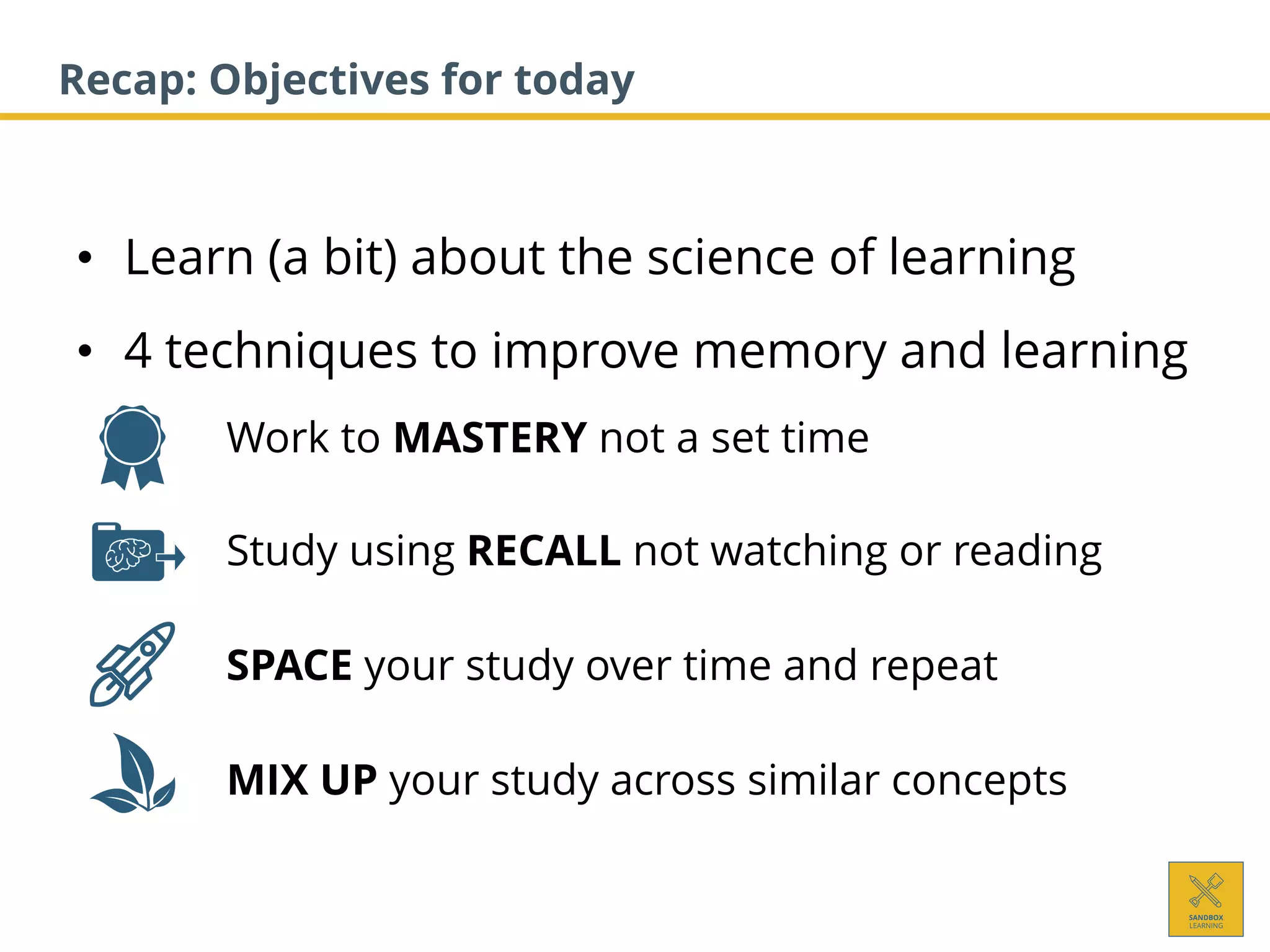 • Learn (a bit) about the science of learning
• 4 techniques to improve memory and learning
1. Work to MASTERY not a set time
2. Study using RECALL not watching or reading
3. SPACE your study over time and repeat
4. MIX UP your study across similar concepts
Recap: Objectives for today
 