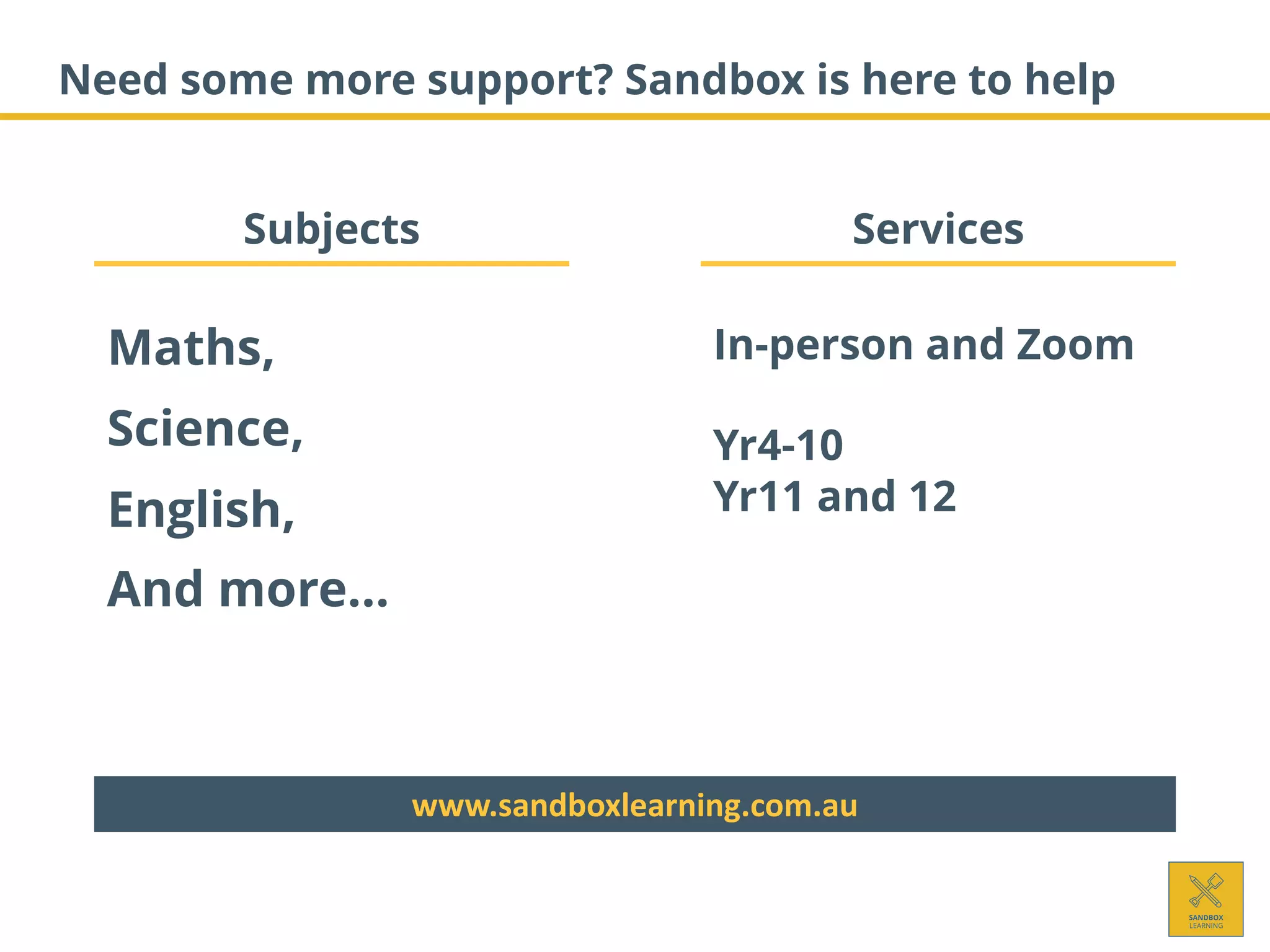 Need some more support? Sandbox is here to help
Subjects Services
Maths,
Science,
English,
And more…
In-person and Zoom
Yr4-10
Yr11 and 12
www.sandboxlearning.com.au
 