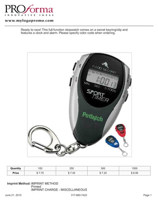 Ready to race! This full function stopwatch comes on a swivel keyring/clip and
             features a clock and alarm. Please specify color code when ordering.




    Quantity             100                    250                    500                    1000
     Price              $ 7.70                 $ 7.45                 $ 7.20                  $ 6.95



 Imprint Method: IMPRINT METHOD
                 Printed
                 IMPRINT CHARGE - MISCELLANEOUS
June 21, 2010                                    317-660-7422                                          Page 1
 