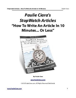 Stopwatch Articles – How To Write An Article In 10 Minutes                  Paulie Ciara




                     Paulie Ciara's
                  StopWatch Articles
      “How To Write An Article In 10
          Minutes... Or Less”




                                       By: Paulie Ciara

                                   www.PaulieCiara.com/

                    © 2010 PaulieCiara.com, All Rights Reserved Worldwide


www.PaulieCiara.com                                                                 1
 