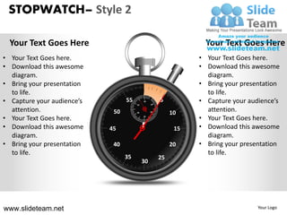 STOPWATCH– Style 2

  Your Text Goes Here                                              Your Text Goes Here
• Your Text Goes here.                                           • Your Text Goes here.
• Download this awesome                                          • Download this awesome
  diagram.                                                         diagram.
• Bring your presentation                                        • Bring your presentation
  to life.                                                         to life.
• Capture your audience’s         55
                                       50
                                            60
                                                 10
                                                      5          • Capture your audience’s
  attention.                 50        40        20
                                                           10      attention.
• Your Text Goes here.                      30
                                                                 • Your Text Goes here.
• Download this awesome     45              Z               15   • Download this awesome
  diagram.                                                         diagram.
• Bring your presentation    40                            20    • Bring your presentation
  to life.                                                         to life.
                                  35                  25
                                            30




www.slideteam.net                                                                  Your Logo
 