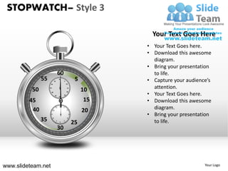 STOPWATCH– Style 3

                                                                      Your Text Goes Here
                                                                    • Your Text Goes here.
                                                                    • Download this awesome
                                                                      diagram.
                                                                    • Bring your presentation
                                       60                             to life.
               55             55
                                       60
                                            5              5        • Capture your audience’s
                     50                          10



          50        45                            15
                                                               10     attention.
                                                                    • Your Text Goes here.
                     40                          20

                               35           25
                                       30


         45                                                    15   • Download this awesome
          40
                               11
                                       12   1
                                                                      diagram.
                         10                      2
                                                               20
                     9                                3
                                                                    • Bring your presentation
               35         8
                                   7
                                       6
                                            5
                                                  4

                                                          25          to life.
                                       30




www.slideteam.net                                                                         Your Logo
 
