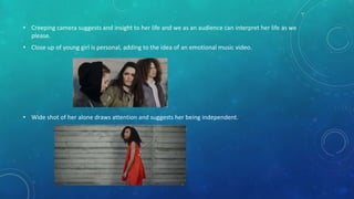 • Creeping camera suggests and insight to her life and we as an audience can interpret her life as we
please.
• Close up of young girl is personal, adding to the idea of an emotional music video.
• Wide shot of her alone draws attention and suggests her being independent.
 