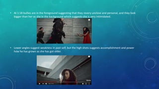 • At 1:18 bullies are in the foreground suggesting that they revery unclose and personal, and they look
bigger than her as she in the background which suggests she is very intimidated.
• Lower angles suggest weakness in past self, but the high shots suggests accomplishment and power
how he has grown as she has got older.
 