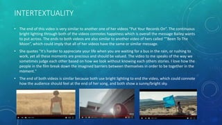 INTERTEXTUALITY
• The end of this video is very similar to another one of her videos “Put Your Records On”. The continuous
bright lighting through both of the videos connotes happiness which is overall the message Bailey wants
to put across. The ends to both videos are also similar to another video of hers called “”Been To The
Moon”, which could imply that all of her videos have the same or similar message.
• She quotes "It's harder to appreciate your life when you are waiting for a bus in the rain, or rushing to
work, yet all these moments are precious and should be valued. The video to me speaks of the way we
sometimes judge each other based on how we look without knowing each others stories. I love how the
people in the film break down the imagined barriers between themselves in order to be together in the
moment."
• The end of both videos is similar because both use bright lighting to end the video, which could connote
how the audience should feel at the end of her song, and both show a sunny/bright sky.
 