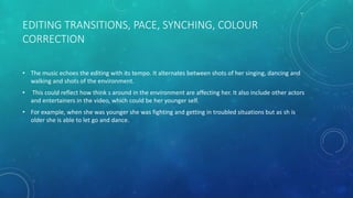 EDITING TRANSITIONS, PACE, SYNCHING, COLOUR
CORRECTION
• The music echoes the editing with its tempo. It alternates between shots of her singing, dancing and
walking and shots of the environment.
• This could reflect how think s around in the environment are affecting her. It also include other actors
and entertainers in the video, which could be her younger self.
• For example, when she was younger she was fighting and getting in troubled situations but as sh is
older she is able to let go and dance.
 