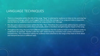 LANGUAGE TECHNIQUES
• There is a imperative within the title of the song. “Stop” is ordering her audience to listen to her, and stop has
connotations of danger, which could suggest that she feels the message of her song and video is important,
and she feels her audience need to listen to her song and learn her message.
• She also uses a personal pronoun within the title, “You”. Therefore she is personally addressing her audience
and building a relationship within them personally, which is therefore strengthening the impact of the song.
• Throughout the song, the lyrics have different connotations that the audience have to think about in order to
understand, for example “blanket under the cold” whilst showing a homeless man creates connotations of
homelessness. This is therefore making her audience more attached to the song as they have to think about
and interpret the lyrics in different ways.
 