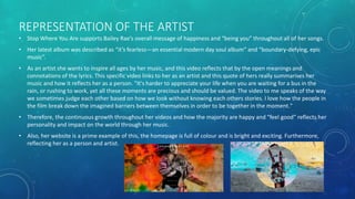 REPRESENTATION OF THE ARTIST
• Stop Where You Are supports Bailey Rae’s overall message of happiness and “being you” throughout all of her songs.
• Her latest album was described as “it’s fearless—an essential modern day soul album” and “boundary-defying, epic
music”.
• As an artist she wants to inspire all ages by her music, and this video reflects that by the open meanings and
connotations of the lyrics. This specific video links to her as an artist and this quote of hers really summarises her
music and how it reflects her as a person. "It's harder to appreciate your life when you are waiting for a bus in the
rain, or rushing to work, yet all these moments are precious and should be valued. The video to me speaks of the way
we sometimes judge each other based on how we look without knowing each others stories. I love how the people in
the film break down the imagined barriers between themselves in order to be together in the moment."
• Therefore, the continuous growth throughout her videos and how the majority are happy and “feel good” reflects her
personality and impact on the world through her music.
• Also, her website is a prime example of this, the homepage is full of colour and is bright and exciting. Furthermore,
reflecting her as a person and artist.
 