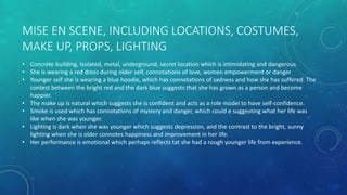 MISE EN SCENE, INCLUDING LOCATIONS, COSTUMES,
MAKE UP, PROPS, LIGHTING
• Concrete building, Isolated, metal, underground, secret location which is intimidating and dangerous
• She is wearing a red dress during older self, connotations of love, women empowerment or danger
• Younger self she is wearing a blue hoodie, which has connotations of sadness and how she has suffered. The
contest between the bright red and the dark blue suggests that she has grown as a person and become
happier.
• The make up is natural which suggests she is confident and acts as a role model to have self-confidence.
• Smoke is used which has connotations of mystery and danger, which could e suggesting what her life was
like when she was younger.
• Lighting is dark when she was younger which suggests depression, and the contrast to the bright, sunny
lighting when she is older connotes happiness and improvement in her life.
• Her performance is emotional which perhaps reflects tat she had a rough younger life from experience.
 