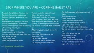 STOP WHERE YOU ARE – CORINNE BAILEY RAE
Tender is the light that shines on you
Gentle is the morning made anew
Delicate, the grace we've come into
My love
Wonder why you wish your life away
Waiting for the perfect boat to take
Waiting for the perfect wind to sail away
Life's shining around you
Don't miss a day
If you're caught up in the chase
You hold your happiness away from you
Stop where you are
Under fading stars
This is the world we've made
The feeling you get when you're almost
there
Stop where you are
Under fading stars
This is the world we've made
There is no better place, it's true
Light a fire where you are
You can't stop the wild wind roaring
But you can stop my poor heart from calling
out
Light a fire where you are
Stop where you are
Under fading stars
This is the world we've made
There is no better place, it's true
Light a fire where you are
There is no better place, it's true
Light a fire where you are
Underneath a blanket of the cold
Lying in the dark, your seed will grow
Miracles just like a winter rose will be
Give up all the things you can't control
Still yourself and watch them come and
go
Wherever you are, you'll find you're
home at last
Everything glitters around you
Don't miss a day
The moon on the lake
The smell in the air when it rains
The people you can share with
• Stop Where You Are Video
 