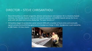 DIRECTOR – STEVE CHRISANTHOU
• Steve Chrisanthou is a British songwriter, director and producer and engineer. He is a Grammy Awards
nominee, Ivor Novello Awards nominee, Brit Awards nominee, and MOBO Awards winner for his co-
write with John Beck and Corinne Bailey Rae “Put your records on”.
• Chrisanthou began his production career around 1998 with a number of local artists and eventually
signed a production/publishing agreement to Goodgroove Songs in 2004. Goodgroove is part-owned by
ex-BBC Radio 1 DJ Gary Davies.
 