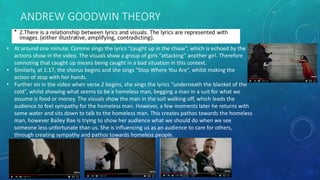 ANDREW GOODWIN THEORY
• At around one minute, Corinne sings the lyrics “caught up in the chase”, which is echoed by the
actions show in the video. The visuals show a group of girls “attacking” another girl. Therefore
connoting that caught up means being caught in a bad situation in this context.
• Similarly, at 1:17, the chorus begins and she sings “Stop Where You Are”, whilst making the
action of stop with her hands.
• Further on in the video when verse 2 begins, she sings the lyrics “underneath the blanket of the
cold”, whilst showing what seems to be a homeless man, begging a man in a suit for what we
assume is food or money. The visuals show the man in the suit walking off, which leads the
audience to feel sympathy for the homeless man. However, a few moments later he returns with
some water and sits down to talk to the homeless man. This creates pathos towards the homeless
man, however Bailey Rae is trying to show her audience what we should do when we see
someone less unfortunate than us. She is influencing us as an audience to care for others,
through creating sympathy and pathos towards homeless people.
 