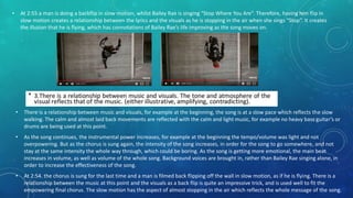 • There is a relationship between music and visuals, for example at the beginning, the song is at a slow pace which reflects the slow
walking. The calm and almost laid back movements are reflected with the calm and light music, for example no heavy bass guitar’s or
drums are being used at this point.
• As the song continues, the instrumental power increases, for example at the beginning the tempo/volume was light and not
overpowering. But as the chorus is sung again, the intensity of the song increases, in order for the song to go somewhere, and not
stay at the same intensity the whole way through, which could be boring. As the song is getting more emotional, the main beat
increases in volume, as well as volume of the whole song. Background voices are brought in, rather than Bailey Rae singing alone, in
order to increase the effectiveness of the song.
• At 2:54. the chorus is sung for the last time and a man is filmed back flipping off the wall in slow motion, as if he is flying. There is a
relationship between the music at this point and the visuals as a back flip is quite an impressive trick, and is used well to fit the
empowering final chorus. The slow motion has the aspect of almost stopping in the air which reflects the whole message of the song.
• At 2:55 a man is doing a backflip in slow motion, whilst Bailey Rae is singing “Stop Where You Are”. Therefore, having him flip in
slow motion creates a relationship between the lyrics and the visuals as he is stopping in the air when she sings “Stop”. It creates
the illusion that he is flying, which has connotations of Bailey Rae’s life improving as the song moves on.
 
