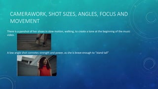 CAMERAWORK, SHOT SIZES, ANGLES, FOCUS AND
MOVEMENT
There is a panshot of her shoes in slow motion, walking, to create a tone at the beginning of the music
video.
A low angle shot connotes strength and power, as she is brave enough to “stand tall”
 