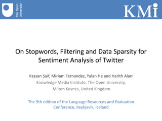 On Stopwords, Filtering and Data Sparsity for
Sentiment Analysis of Twitter
Hassan Saif, Miriam Fernandez, Yulan He and Harith Alani
Knowledge Media Institute, The Open University,
Milton Keynes, United Kingdom
The 9th edition of the Language Resources and Evaluation
Conference, Reykjavik, Iceland
 