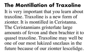 The Montillation of Traxoline
It is very important that you learn about
traxoline. Traxoline is a new form of
zionter. It is montilled in Ceristanna.
The Ceristannians gristerlate large
amounts of fevon and then brachter it to
quasel traxoline. Traxoline may well be
one of our most lukized snezlaus in the
future because of our zionter lescelidge.
 