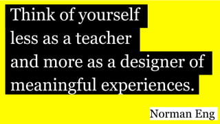 iThink of yourself
iless as a teacher
iand more as a designer of
imeaningful experiences.
Norman Eng 
 