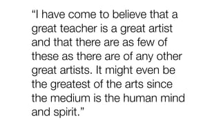 “I have come to believe that a
great teacher is a great artist
and that there are as few of
these as there are of any other
great artists. It might even be
the greatest of the arts since
the medium is the human mind
and spirit.”
 