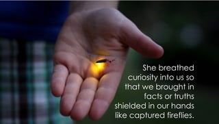 She breathed
curiosity into us so
that we brought in
facts or truths
shielded in our hands
like captured fireflies.
 