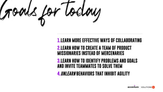 1.LEARN MORE EFFECTIVE WAYS OF COLLABORATING
2.LEARN HOW TO CREATE A TEAM OF PRODUCT
MISSIONARIES INSTEAD OF MERCENARIES
3.LEARN HOW TO IDENTIFY PROBLEMS AND GOALS
AND INVITE TEAMMATES TO SOLVE THEM
4.UNLEARN BEHAVIORS THAT INHIBIT AGILITY
Goals for today
 