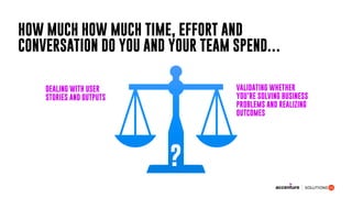 HOW MUCH HOW MUCH TIME, EFFORT AND
CONVERSATION DO YOU AND YOUR TEAM SPEND…
DEALING WITH USER
STORIES AND OUTPUTS
VALIDATING WHETHER
YOU’RE SOLVING BUSINESS
PROBLEMS AND REALIZING
OUTCOMES
?
 