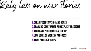 1.CLEAR PRODUCT VISION AND GOALS
2.ENABLING CONSTRAINTS AND EXPLICIT FREEDOMS
3.TRUST AND PSYCHOLOGICAL SAFETY
4.LOW LEVEL OF WORK IN PROGRESS
5.TIGHT FEEDBACK LOOPS
Rely less on user stories
 