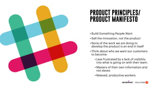 PRODUCT PRINCIPLES/
PRODUCT MANIFESTO
• Build Something People Want
• Sell the innovation, not the product
• None of the work we are doing to
develop the product is an end in itself
• Think about who we want our customers
to become:
• Less frustrated by a lack of visibility
into what is going on with their team.
• Masters of their own information and
not slaves
• Relaxed, productive workers
 