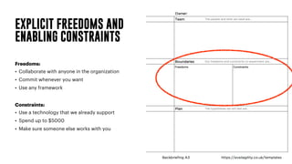 EXPLICIT FREEDOMS AND
ENABLING CONSTRAINTS
Freedoms:
• Collaborate with anyone in the organization
• Commit whenever you want
• Use any framework
Constraints:
• Use a technology that we already support
• Spend up to $5000
• Make sure someone else works with you
 