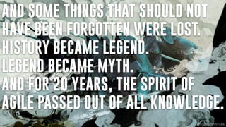 AND SOME THINGS THAT SHOULD NOT
HAVE BEEN FORGOTTEN WERE LOST.
HISTORY BECAME LEGEND.
LEGEND BECAME MYTH.
AND FOR 20 YEARS, THE SPIRIT OF
AGILE PASSED OUT OF ALL KNOWLEDGE.
 