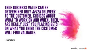 TRUE BUSINESS VALUE CAN BE
DETERMINED ONLY AFTER DELIVERY
TO THE CUSTOMER. CHOICES ABOUT
WHAT TO WORK ON AND WHEN, THEN,
ARE REALLY JUST YOU PLACING BETS
ON WHAT YOU THINK THE CUSTOMER
WILL FIND VALUABLE.
— Dan Vacanti
 