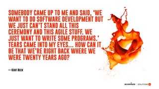 SOMEBODY CAME UP TO ME AND SAID, ‘WE
WANT TO DO SOFTWARE DEVELOPMENT BUT
WE JUST CAN’T STAND ALL THIS
CEREMONY AND THIS AGILE STUFF. WE
JUST WANT TO WRITE SOME PROGRAMS.’
TEARS CAME INTO MY EYES… HOW CAN IT
BE THAT WE’RE RIGHT BACK WHERE WE
WERE TWENTY YEARS AGO?
— Kent Beck
 