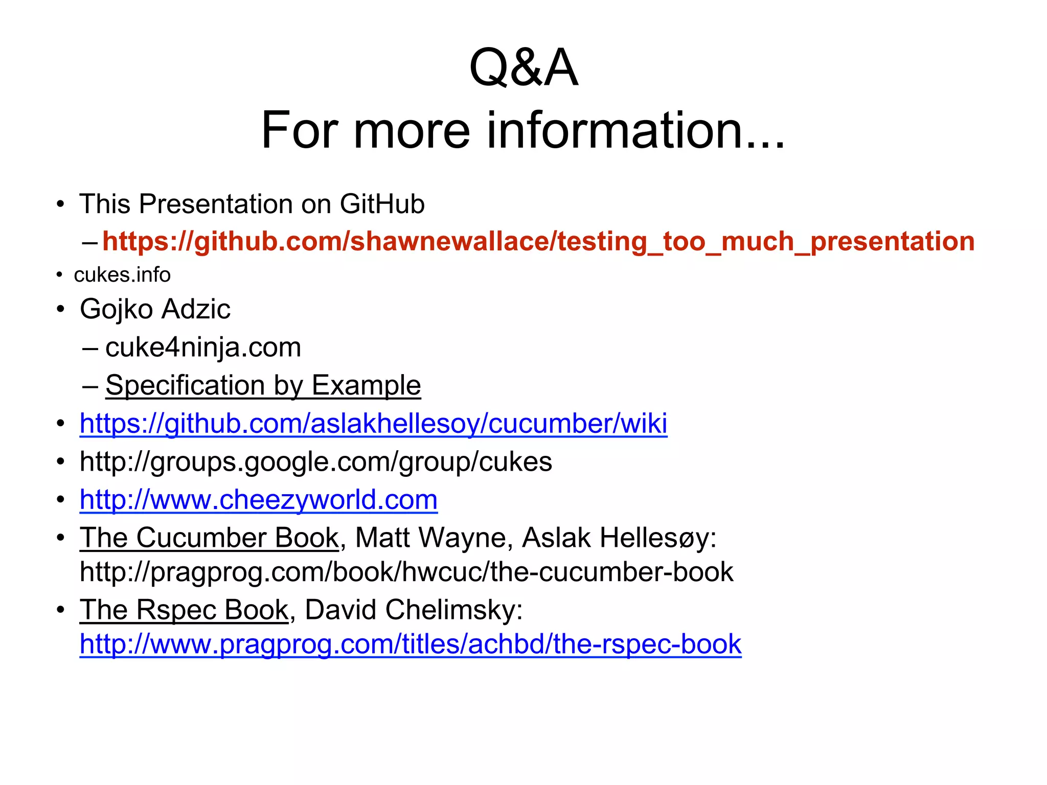 Q&A
For more information...
• This Presentation on GitHub
– https://github.com/shawnewallace/testing_too_much_presentation
• cukes.info
• Gojko Adzic
– cuke4ninja.com
– Specification by Example
• https://github.com/aslakhellesoy/cucumber/wiki
• http://groups.google.com/group/cukes
• http://www.cheezyworld.com
• The Cucumber Book, Matt Wayne, Aslak Hellesøy:
http://pragprog.com/book/hwcuc/the-cucumber-book
• The Rspec Book, David Chelimsky:
http://www.pragprog.com/titles/achbd/the-rspec-book
 