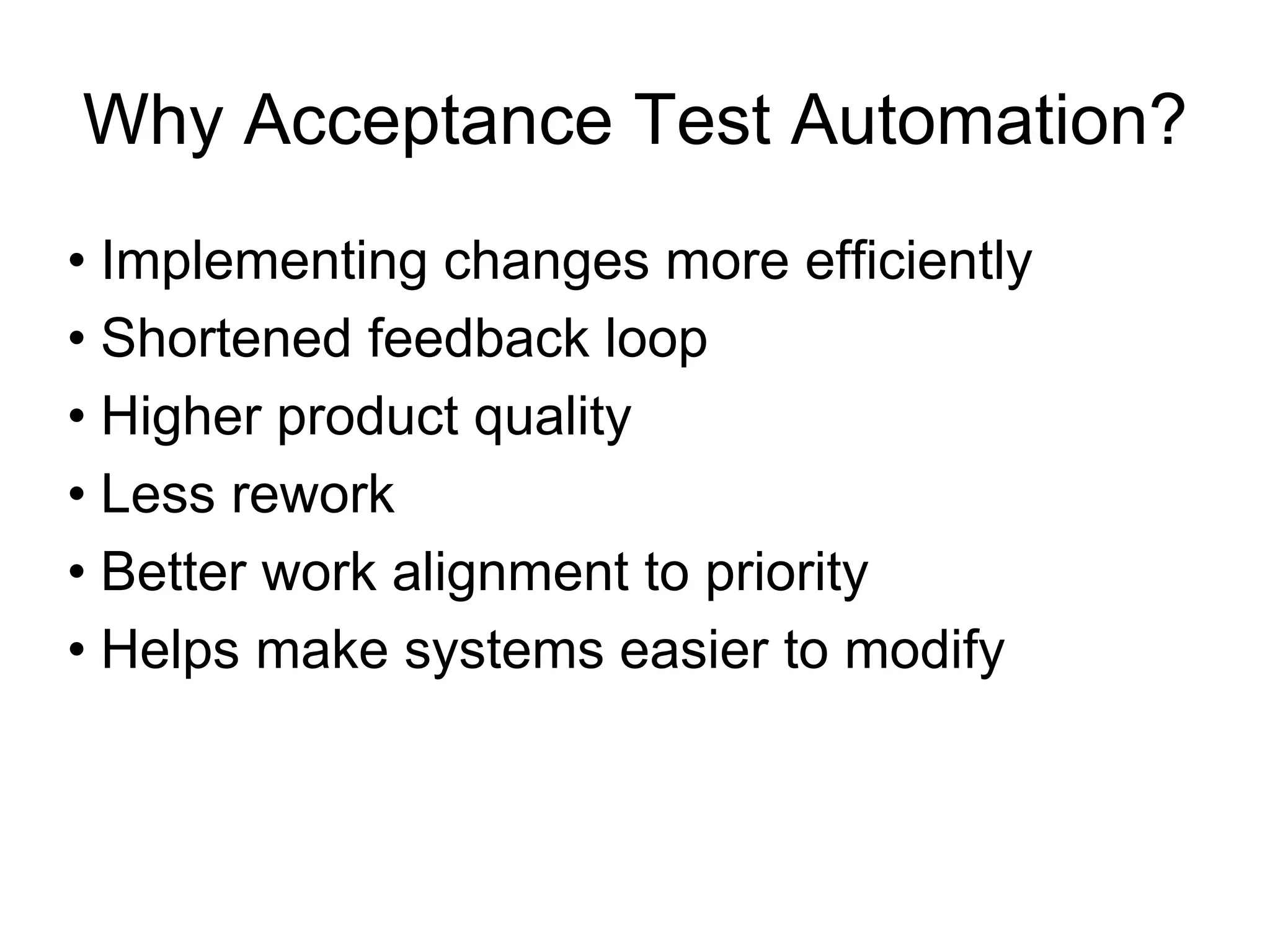 Why Acceptance Test Automation?
• Implementing changes more efficiently
• Shortened feedback loop
• Higher product quality
• Less rework
• Better work alignment to priority
• Helps make systems easier to modify
 