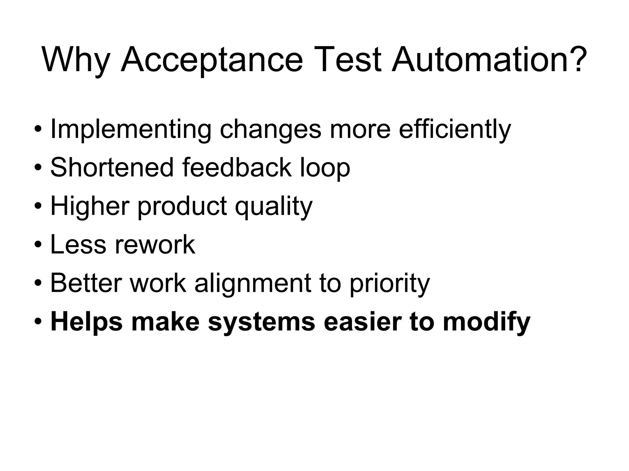 Why Acceptance Test Automation?
• Implementing changes more efficiently
• Shortened feedback loop
• Higher product quality
• Less rework
• Better work alignment to priority
• Helps make systems easier to modify
 