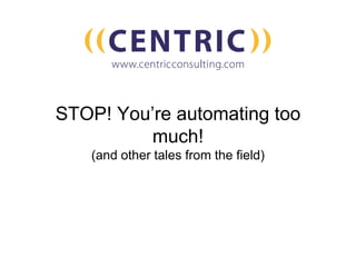 STOP! You’re automating too
much!
(and other tales from the field)
 