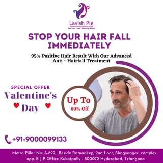 Stop your hair fall
immediately
95% Positive Hair Result With Our Advanced
Anti - Hairfall Treatment
Up To
60% Off
Metro Pillar No: A-822, Beside Ratnadeep, 2nd floor, Bhagynager complex
opp. B J P Office Kukatpally - 500072 Hyderabad, Telangana
Skin | Hair | Laser | Slimming | Beauty
S P E C I A L O F F E R
Valentine's
Day
+91-9000099133
 
