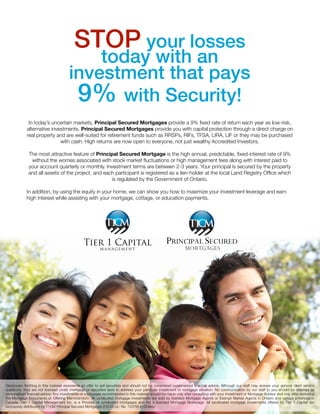 STOP your losses
today with an
investment that pays
9% with Security!
In today’s uncertain markets, Principal Secured Mortgages provide a 9% ﬁxed rate of return each year as low-risk,
alternative investments. Principal Secured Mortgages provide you with capital protection through a direct charge on
real property and are well-suited for retirement funds such as RRSPs, RIFs, TFSA, LIRA, LIF or they may be purchased
with cash. High returns are now open to everyone, not just wealthy Accredited Investors.
The most attractive feature of Principal Secured Mortgage is the high annual, predictable, ﬁxed-interest rate of 9%
without the worries associated with stock market ﬂuctuations or high management fees along with interest paid to
your account quarterly or monthly. Investment terms are between 2-3 years. Your principal is secured by the property
and all assets of the project, and each participant is registered as a lien-holder at the local Land Registry Ofﬁce which
is regulated by the Government of Ontario.
In addition, by using the equity in your home, we can show you how to maximize your investment leverage and earn
high interest while assisting with your mortgage, cottage, or education payments.
Disclosure: Nothing in this material represents an offer to sell securities and should not be considered personalized ﬁnancial advice. Although our staff may answer your general client service
questions, they are not licensed under mortgage or securities laws to address your particular investment or mortgage situation. No communication by our staff to you should be deemed as
personalized ﬁnancial advice. Any investments or mortgages recommended in this material should be made only after consulting with your Investment or Mortgage Advisor and only after reviewing
the Mortgage Documents or Offering Memorandum. All syndicated mortgage investments are sold by licensed Mortgage Agents or Exempt Market Agents in Ontario and various provinces in
Canada.  Tier 1 Capital Management Inc. is a Provider of syndicated mortgages and not a licensed Mortgage Brokerage. All syndicated mortgage investments offered by Tier 1 Capital are
exclusively distributed by T1CM Principal Secured Mortgages (FSCO Lic. No. 12378) in Ontario. 
Request More Information:
Terri M Valstar
905-323-5486
289-273-5881
terri@tier1capitalcorp.ca
 