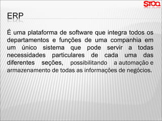 É uma plataforma de software que integra todos os departamentos e funções de uma companhia em um único sistema que pode servir a todas necessidades particulares de cada uma das diferentes seções,  possibilitando a automação e armazenamento de todas as informações de negócios. 