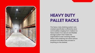 HEAVY DUTY
PALLET RACKS
The heavy-duty shelving system was
created specifically to efficiently store
commodities ranging from medium to
heavy loads. It is a secure and flexible
storage system that meets the
organization's ever-evolving needs.
Heavy-duty shelving can store various
products and allow easy access to
anything on the shelves.
 