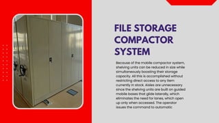 FILE STORAGE
COMPACTOR
SYSTEM
Because of the mobile compactor system,
shelving units can be reduced in size while
simultaneously boosting their storage
capacity. All this is accomplished without
restricting direct access to any item
currently in stock. Aisles are unnecessary
since the shelving units are built on guided
mobile bases that glide laterally, which
eliminates the need for lanes, which open
up only when accessed. The operator
issues the command to automatic
 
